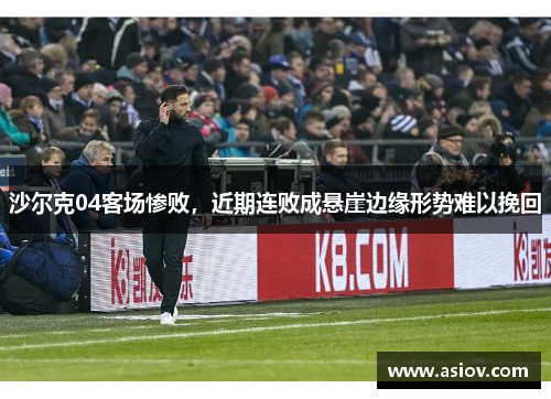 沙尔克04客场惨败，近期连败成悬崖边缘形势难以挽回