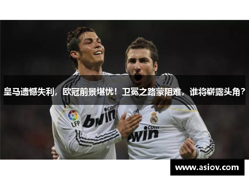 皇马遗憾失利，欧冠前景堪忧！卫冕之路蒙阻难，谁将崭露头角？