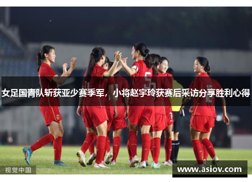 女足国青队斩获亚少赛季军，小将赵宇玲获赛后采访分享胜利心得