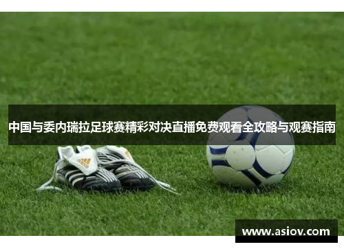 中国与委内瑞拉足球赛精彩对决直播免费观看全攻略与观赛指南